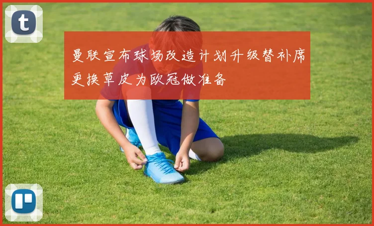 曼联宣布球场改造计划升级替补席更换草皮为欧冠做准备